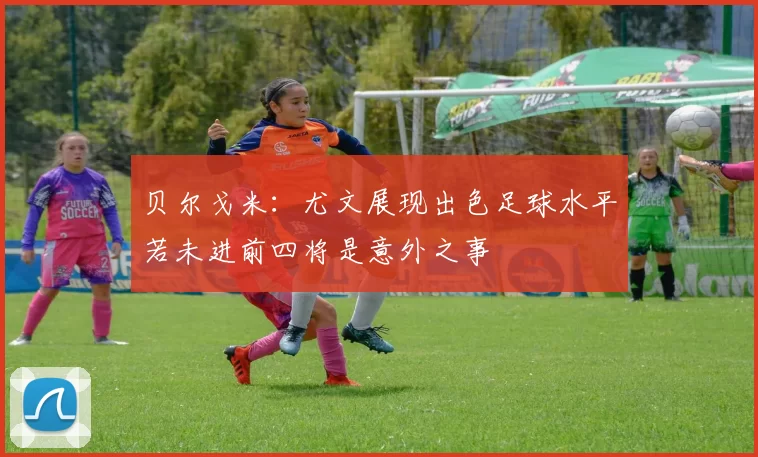 贝尔戈米：尤文展现出色足球水平若未进前四将是意外之事