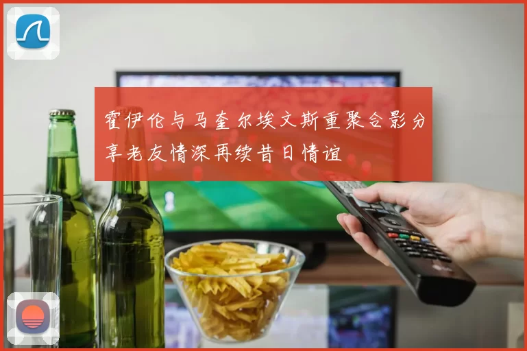 霍伊伦与马奎尔埃文斯重聚合影分享老友情深再续昔日情谊