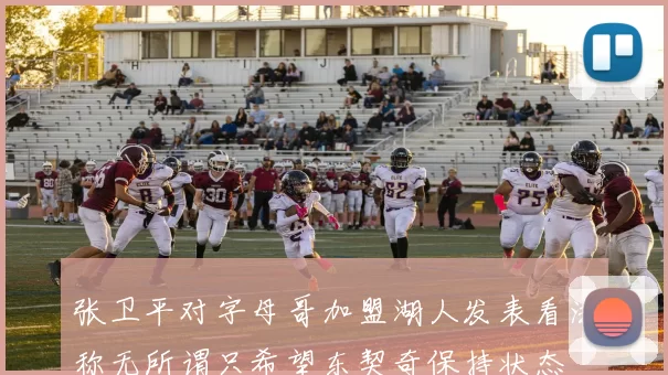 张卫平对字母哥加盟湖人发表看法称无所谓只希望东契奇保持状态