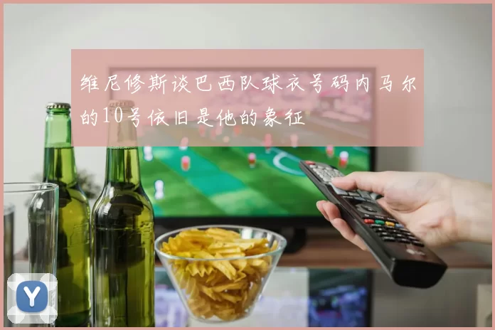 维尼修斯谈巴西队球衣号码内马尔的10号依旧是他的象征