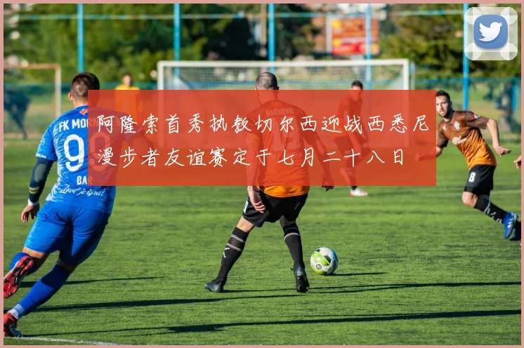阿隆索首秀执教切尔西迎战西悉尼漫步者友谊赛定于七月二十八日