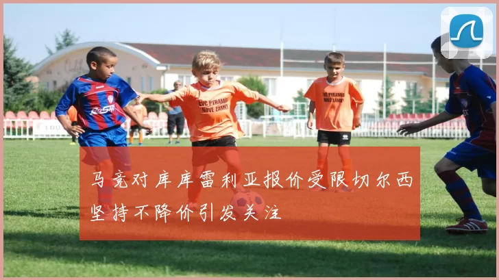 马竞对库库雷利亚报价受限切尔西坚持不降价引发关注