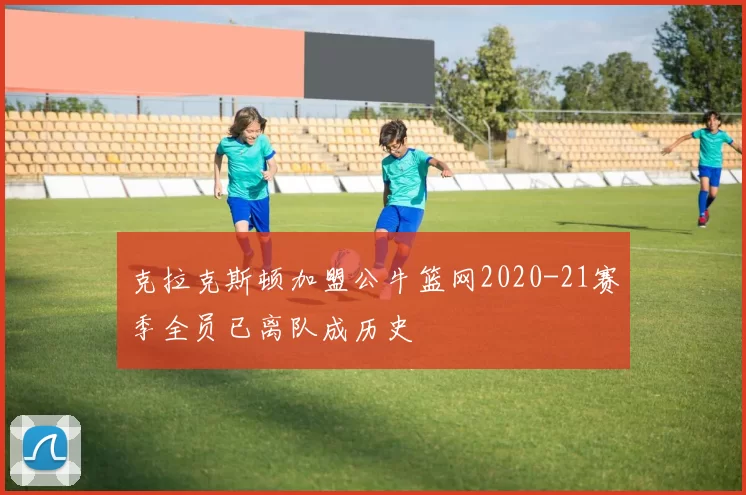 克拉克斯顿加盟公牛篮网2020-21赛季全员已离队成历史