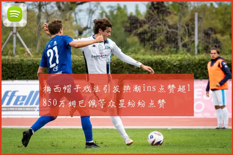 梅西帽子戏法引发热潮ins点赞超1850万姆巴佩等众星纷纷点赞