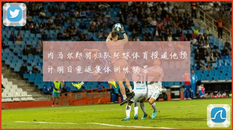 内马尔即将归队环球体育报道他预计明日重返集体训练场景