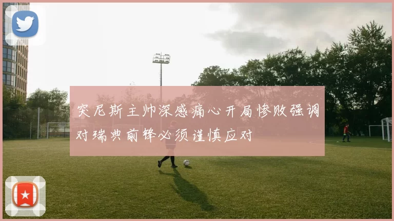 突尼斯主帅深感痛心开局惨败强调对瑞典前锋必须谨慎应对