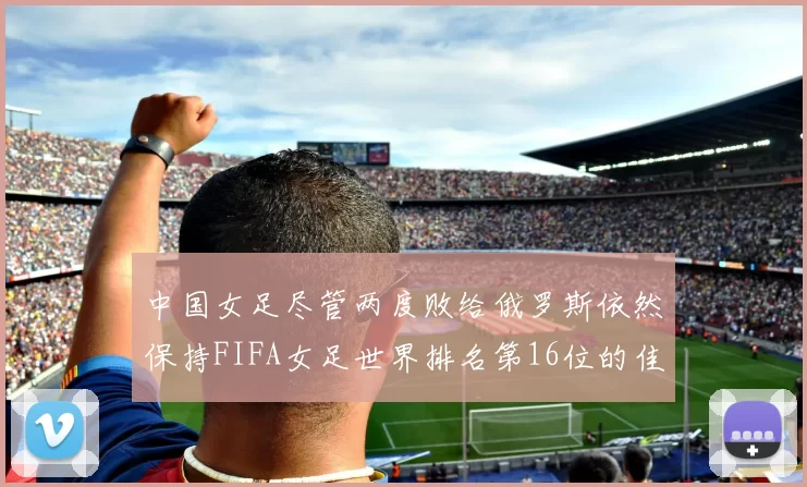 中国女足尽管两度败给俄罗斯依然保持FIFA女足世界排名第16位的佳绩