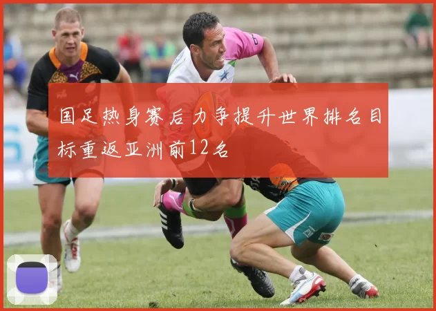 国足热身赛后力争提升世界排名目标重返亚洲前12名
