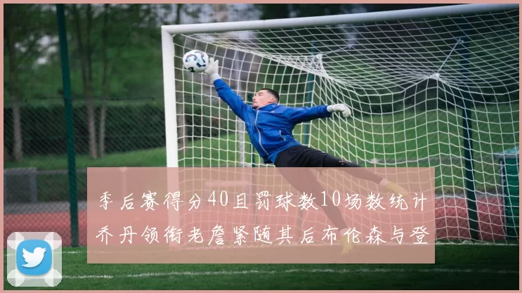季后赛得分40且罚球数10场数统计乔丹领衔老詹紧随其后布伦森与登库并肩奋战